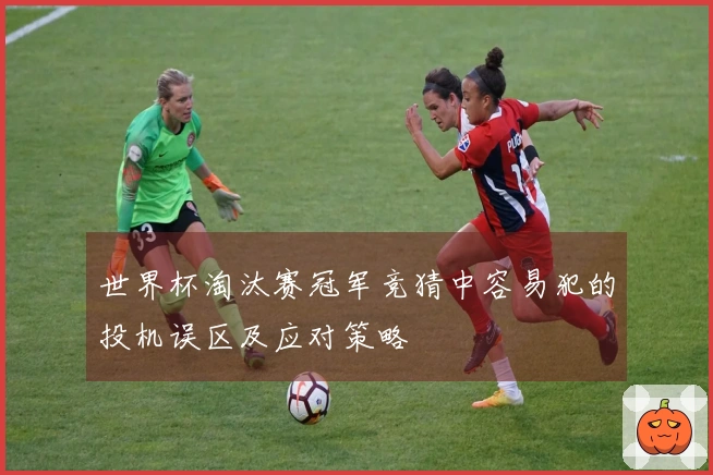 世界杯淘汰赛冠军竞猜中容易犯的投机误区及应对策略